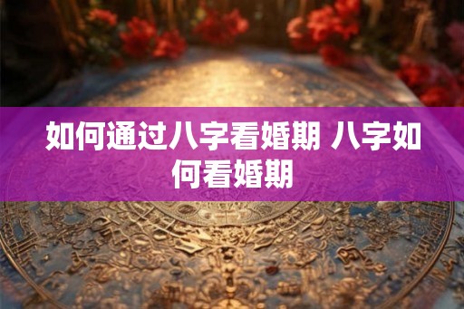 如何通过八字看婚期 八字如何看婚期