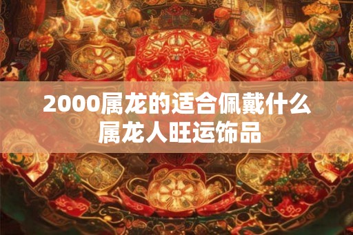 2000属龙的适合佩戴什么 属龙人旺运饰品