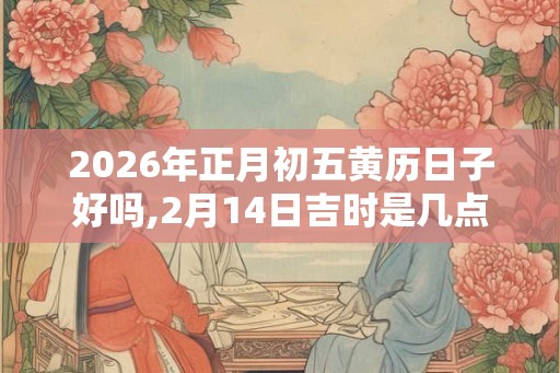 2026年正月初五黄历日子好吗,2月14日吉时是几点 2026年正月初五黄历日子好吗,2月14日吉时是几点