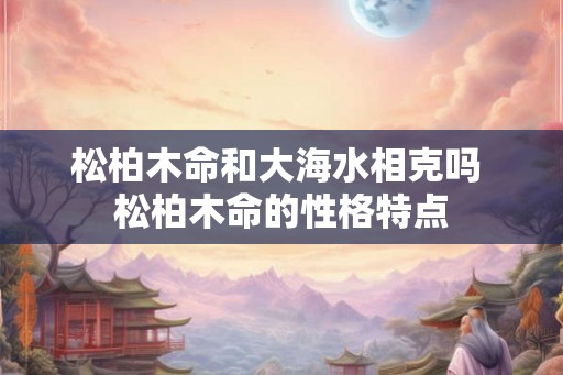 松柏木命和大海水相克吗 松柏木命的性格特点 松柏木命和大海水相克吗 松柏木命的性格特点