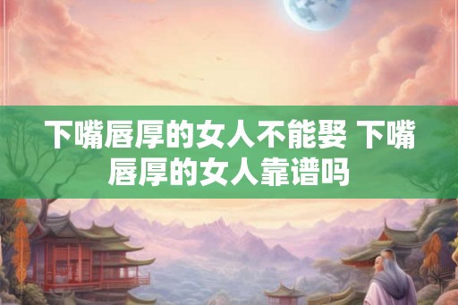 下嘴唇厚的女人不能娶 下嘴唇厚的女人靠谱吗
