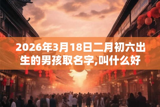 2026年3月18日二月初六出生的男孩取名字,叫什么好听 2026年3月18日二月初六出生的男孩取名字,叫什么好听