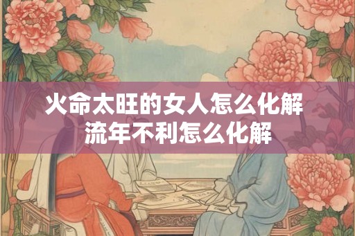 火命太旺的女人怎么化解 流年不利怎么化解