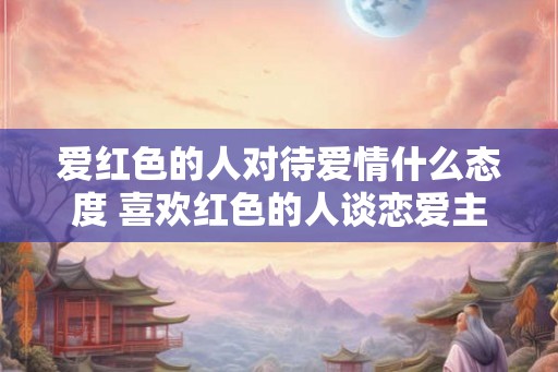 爱红色的人对待爱情什么态度 喜欢红色的人谈恋爱主动吗