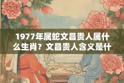 1977年属蛇文昌贵人属什么生肖？文昌贵人含义是什么？