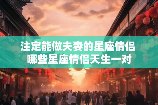 注定能做夫妻的星座情侣 哪些星座情侣天生一对