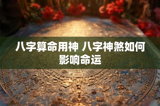 八字算命用神 八字神煞如何影响命运