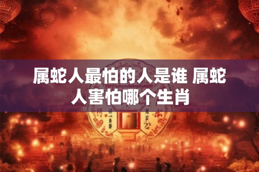 属蛇人最怕的人是谁 属蛇人害怕哪个生肖