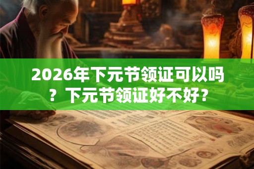2026年下元节领证可以吗？下元节领证好不好？
