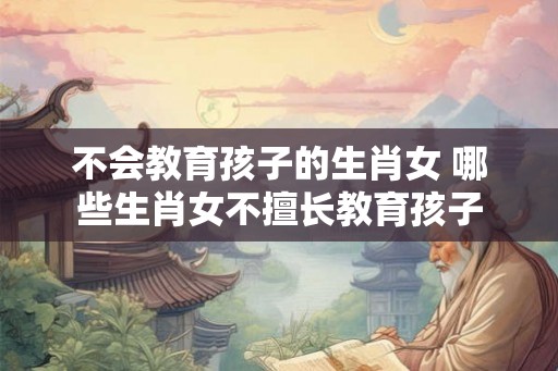 不会教育孩子的生肖女 哪些生肖女不擅长教育孩子