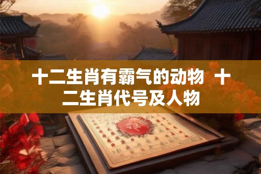 十二生肖有霸气的动物  十二生肖代号及人物