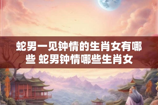 蛇男一见钟情的生肖女有哪些 蛇男钟情哪些生肖女