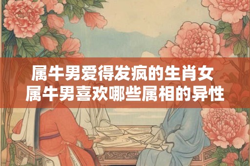 属牛男爱得发疯的生肖女 属牛男喜欢哪些属相的异性 属牛男爱得发疯的生肖女 属牛男喜欢哪些属相的异性