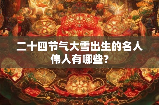 二十四节气大雪出生的名人伟人有哪些？
