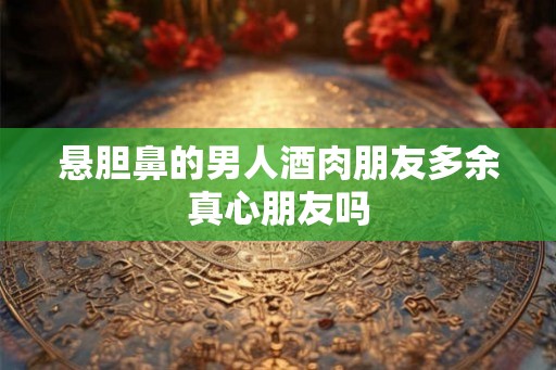 悬胆鼻的男人酒肉朋友多余真心朋友吗