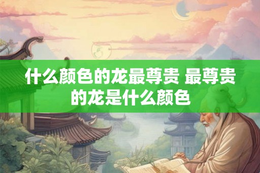 什么颜色的龙最尊贵 最尊贵的龙是什么颜色