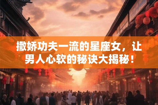 撒娇功夫一流的星座女，让男人心软的秘诀大揭秘！