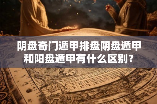 阴盘奇门遁甲排盘阴盘遁甲和阳盘遁甲有什么区别？