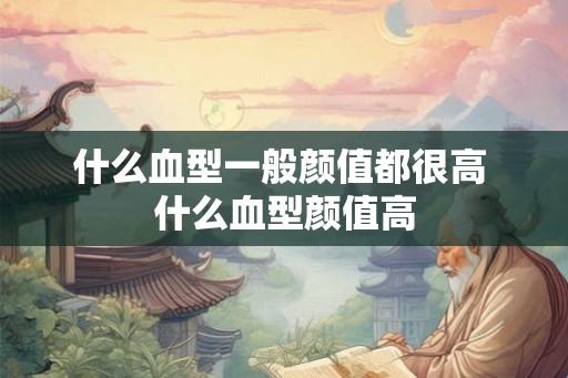 什么血型一般颜值都很高 什么血型颜值高