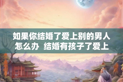 如果你结婚了爱上别的男人怎么办  结婚有孩子了爱上别的男人