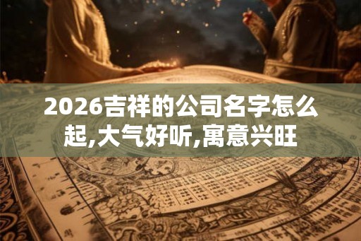 2026吉祥的公司名字怎么起,大气好听,寓意兴旺
