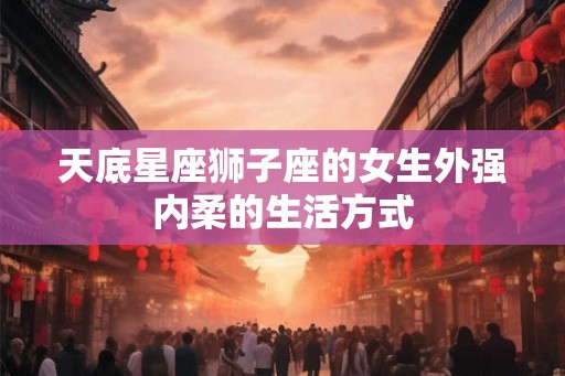 天底星座狮子座的女生外强内柔的生活方式