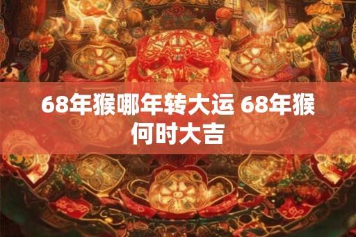 68年猴哪年转大运 68年猴何时大吉