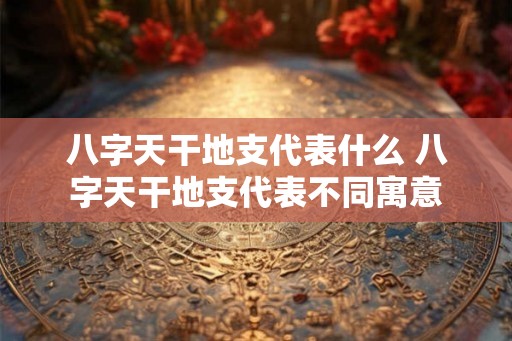八字天干地支代表什么 八字天干地支代表不同寓意