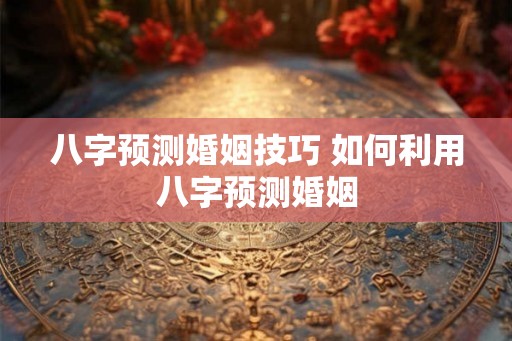 八字预测婚姻技巧 如何利用八字预测婚姻