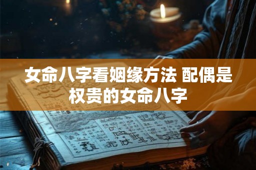 女命八字看姻缘方法 配偶是权贵的女命八字 女命八字看姻缘方法 配偶是权贵的女命八字