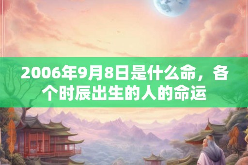 2006年9月8日是什么命,各个时辰出生的人的命运 2006年9月8日是什么命,各个时辰出生的人的命运