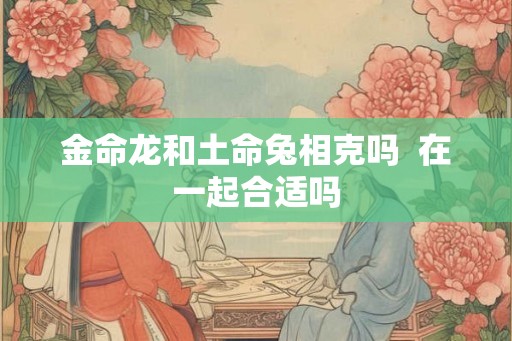 金命龙和土命兔相克吗  在一起合适吗