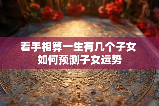 看手相算一生有几个子女 如何预测子女运势