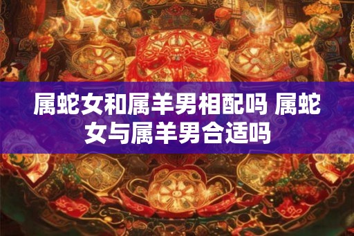 属蛇女和属羊男相配吗 属蛇女与属羊男合适吗 属蛇女和属羊男相配吗 属蛇女与属羊男合适吗