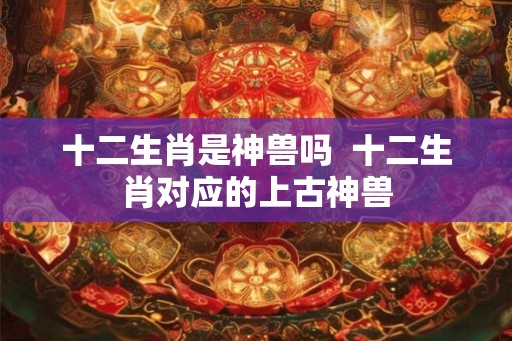 十二生肖是神兽吗  十二生肖对应的上古神兽