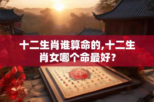 十二生肖谁算命的,十二生肖女哪个命最好？
