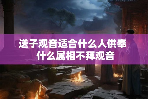 送子观音适合什么人供奉  什么属相不拜观音