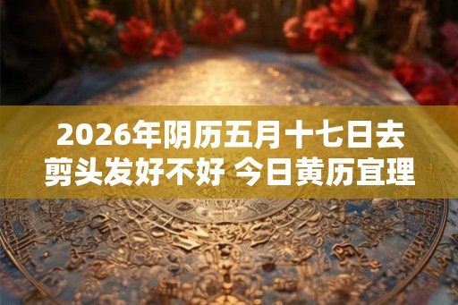 2026年阴历五月十七日去剪头发好不好 今日黄历宜理发吗