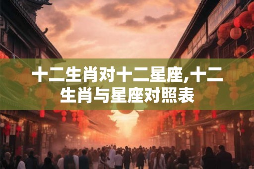 十二生肖对十二星座,十二生肖与星座对照表 十二生肖对十二星座,十二生肖与星座对照表