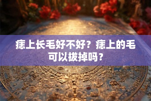 痣上长毛好不好？痣上的毛可以拔掉吗？