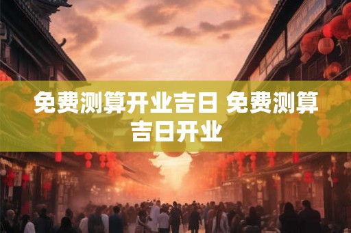 免费测算开业吉日 免费测算吉日开业 免费测算开业吉日 免费测算吉日开业