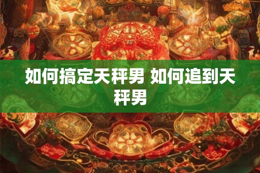 如何搞定天秤男 如何追到天秤男