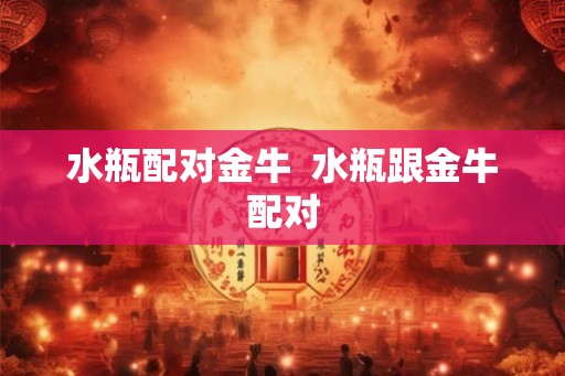 水瓶配对金牛 水瓶跟金牛配对 水瓶配对金牛 水瓶跟金牛配对