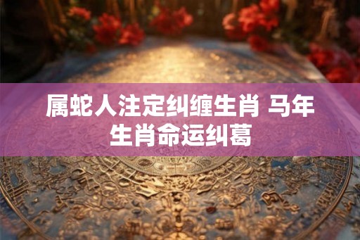 属蛇人注定纠缠生肖 马年生肖命运纠葛