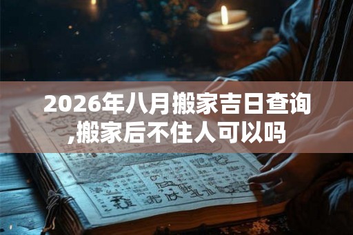 2026年八月搬家吉日查询,搬家后不住人可以吗 2026年八月搬家吉日查询,搬家后不住人可以吗