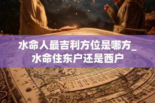 水命人最吉利方位是哪方_水命住东户还是西户 水命人最吉利方位是哪方_水命住东户还是西户
