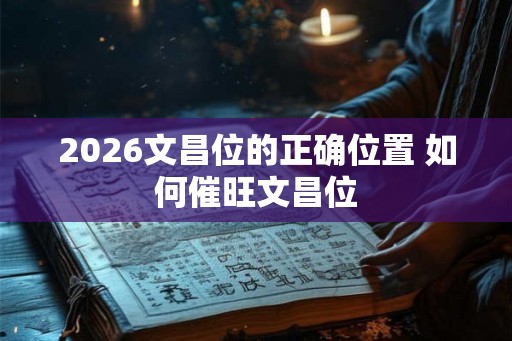 2026文昌位的正确位置 如何催旺文昌位 2026文昌位的正确位置 如何催旺文昌位