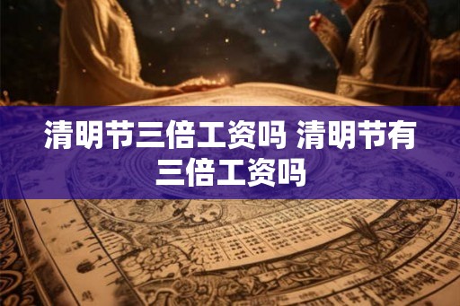 清明节三倍工资吗 清明节有三倍工资吗 清明节三倍工资吗 清明节有三倍工资吗