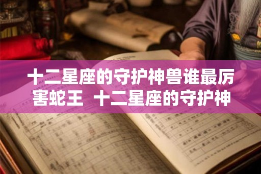 十二星座的守护神兽谁最厉害蛇王  十二星座的守护神兽谁最厉害排行榜