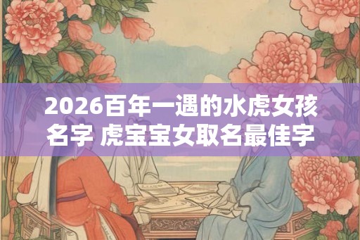 2026百年一遇的水虎女孩名字 虎宝宝女取名最佳字 2026百年一遇的水虎女孩名字 虎宝宝女取名最佳字